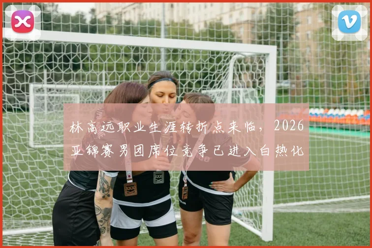 林高远职业生涯转折点来临，2026亚锦赛男团席位竞争已进入白热化