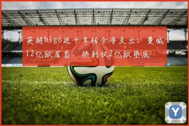 英超big6近十年转会净支出：曼城12亿欧居首，热刺仅2亿欧垫底