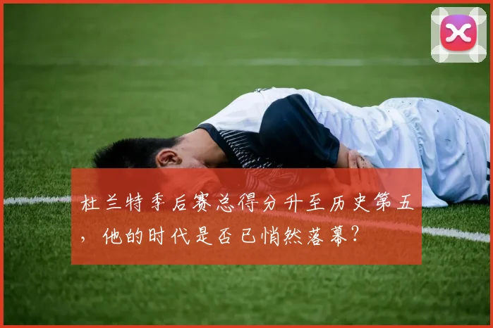 杜兰特季后赛总得分升至历史第五，他的时代是否已悄然落幕？