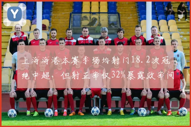 上海海港本赛季场均射门18.2次冠绝中超,但射正率仅32%暴露效率问题