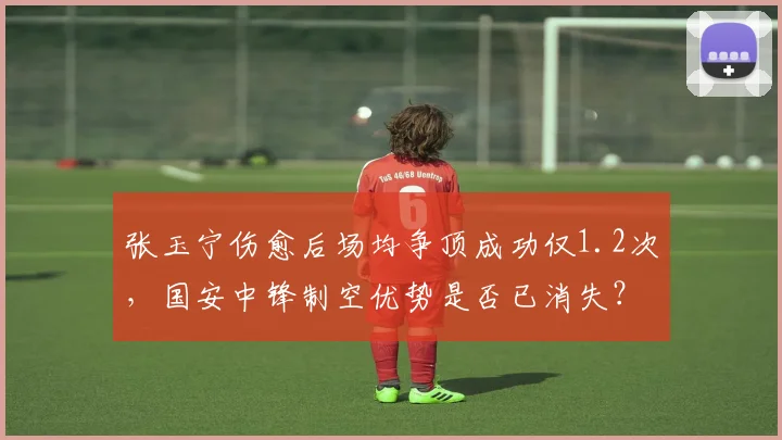张玉宁伤愈后场均争顶成功仅1.2次，国安中锋制空优势是否已消失？