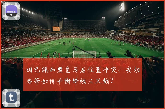 姆巴佩加盟皇马后位置冲突，安切洛蒂如何平衡锋线三叉戟？