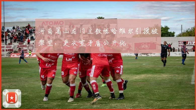 河南嵩山龙门主教练哈维尔引援被架空,更衣室矛盾公开化