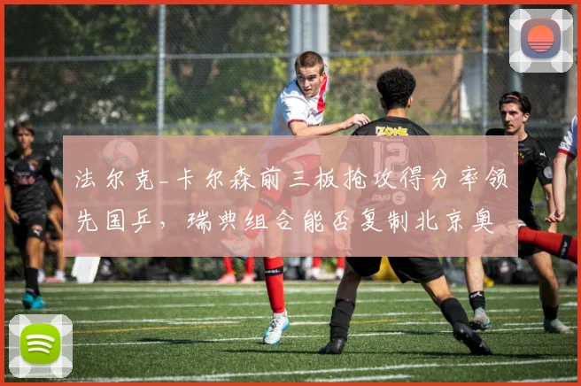 法尔克_卡尔森前三板抢攻得分率领先国乒，瑞典组合能否复制北京奥运奇迹？