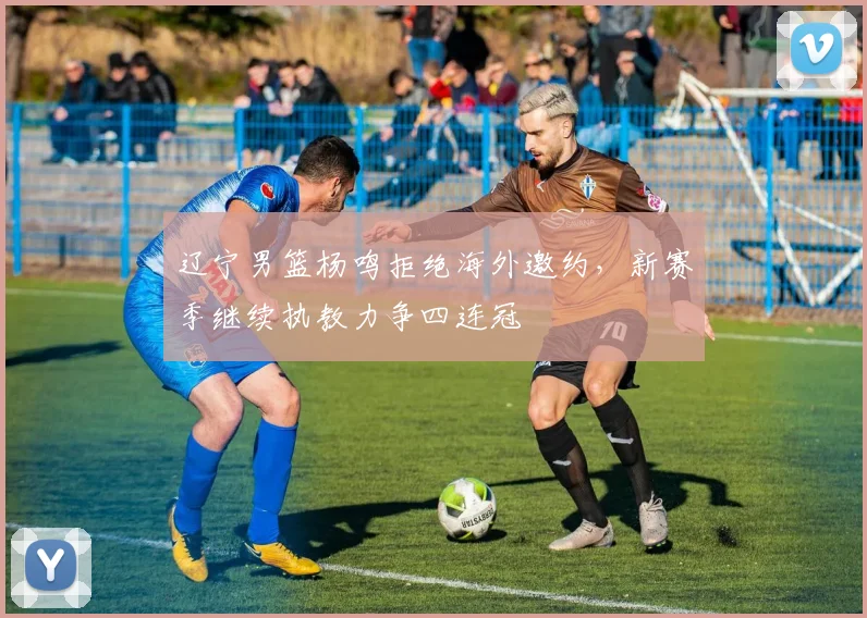 辽宁男篮杨鸣拒绝海外邀约,新赛季继续执教力争四连冠