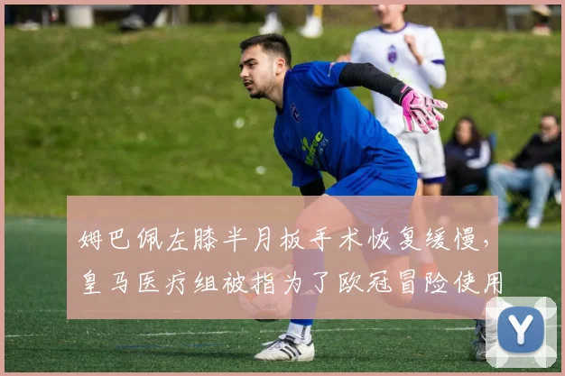 姆巴佩左膝半月板手术恢复缓慢,皇马医疗组被指为了欧冠冒险使用